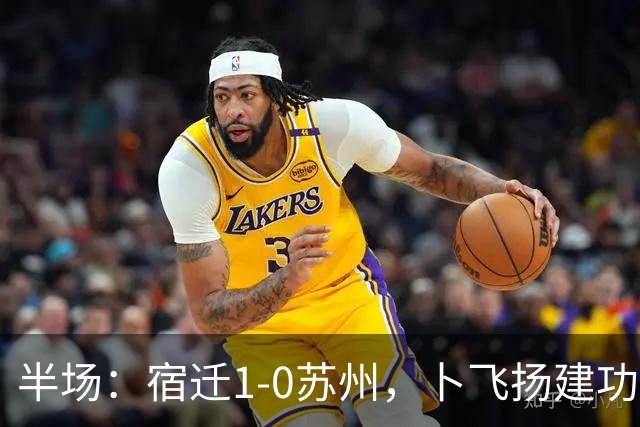 半场：宿迁1-0苏州，卜飞扬建功，闫浩失点